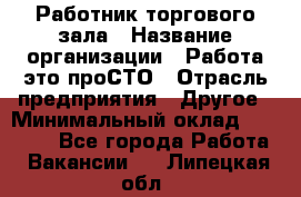 Работник торгового зала › Название организации ­ Работа-это проСТО › Отрасль предприятия ­ Другое › Минимальный оклад ­ 22 700 - Все города Работа » Вакансии   . Липецкая обл.